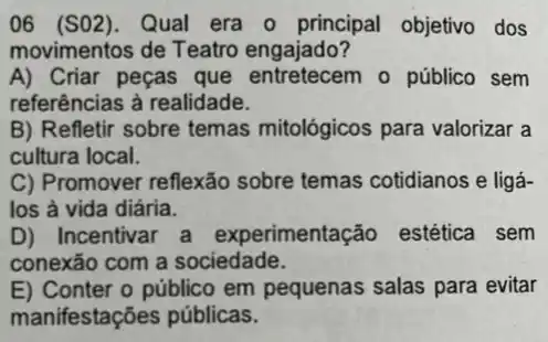 06 (S02). Qual era o principal objetivo dos
movimentos de Teatro engajado?
A) Criar peças que entretecem o público sem
referências à realidade.
B) Refletir sobre temas mitológicos para valorizar a
cultura local.
C) Promover reflexão sobre temas cotidianos e ligá-
los à vida diária.
D) Incentivar a experimentação estética sem
conexão com a sociedade.
E) Conter o público em pequenas salas para evitar
manifestações públicas.