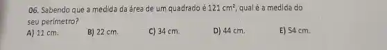 06. Sabendo que a medida da área de um quadrado é 121cm^2 qual é a medida do
seu perímetro?
A) 11 cm.
B) 22 cm.
C) 34 cm.
D) 44 cm.
E) 54 cm.