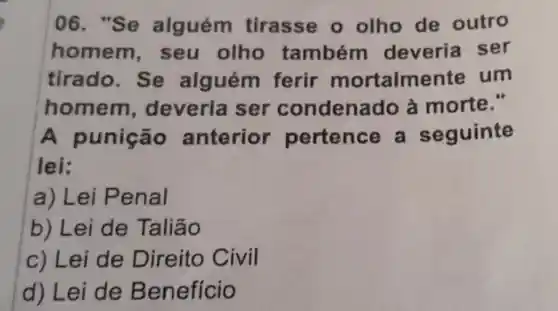 06. "Se alguém tirasse o olho de outro
homem seu olho também deveria ser
tirado. Se alguém ferir mortalmente um
homem , deveria ser condenado à morte."
A punição anterior pertence a seguinte
lei:
a) Lei Penal
b) Lei de Taliāo
c) Lei de Direito Civil
d) Lei de Benefício