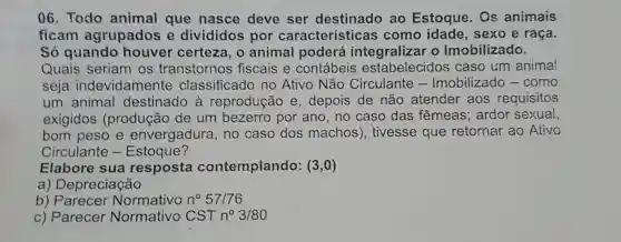 06. Todo animal que nasce deve ser destinado ao Estoque. Os animais
ficam agrupados e divididos por características como idade , sexo e raça.
Só quando houver certeza , o animal poderá integralizar o Imobilizado.
Quais seriam os transtornos fiscais e contábeis estabelecidos caso um animal
seja indevidamente classificado no Ativo Não Circulante - Imobilizado - como
um animal destinado à reprodução e , depois de não atender aos requisitos
exigidos (produção de um bezerro por ano, no caso das fêmeas; ardor sexual,
bom peso e envergadura, no caso dos machos), tivesse que retornar ao Ativo
Circulante - Estoque?
Elabore sua resposta contemplando : (3,0)
a) Depreciação
b) Parecer Normativo n^circ 57/76
c) Parecer Normativo CSTn^circ 3/80