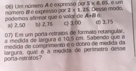 06) Um número Aé expresso por
5times 0,05 e um
número Bé expresso por
2times 1,25 Desse modo,
podemos afirmar que o valor de
A+B 6:
a) 2,50
b) 2,75
c) 3,00
d) 3,75
07) Em um porta-retratos de formato retangular,
a medida de é 10,5 cm. Sabendo aue a
medida de comprimento é o dobro de medida da
largura, qual é a medida de perímetro desse
porta-retratos?