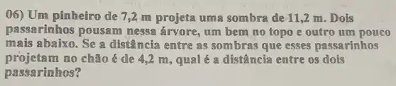 (06) Um pinheiro de 7,2 m projeta uma sombra de 11,2 m . Dois
passarinhos pousam messa árvore, um bem no topo e outro um pouco
mais abaixo. Se a distância entre as sombras que esses passarinhos
projeta m no chão é de 4,2 m, qual é a distância entre os dois
passarinhos?