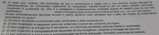 06-0 lixão recebia 130 toneladas de lixo e contaminava . a com o seu chorume (líquido derivado da
decomposição de compostos orgânicos)foi recuperado transformand -se em um aterro sanitário controlado,
mudando a qualidade de vida e a paisagem proporcionando condições dignas de trabalho para os que dele
subsistiam.	Revista Promoção da Saúde da Secretaria de Pollticas de Saúde Ano 1, no 4 dez. 2000 (adaptado).
Quais procedimentos técnicos tornam - aterro sanitário mais vantajoso que o lixão, em relação as problemáticas
abordadas no texto?
A- lixo é recolhido e incinerado pela combustão a altas temperaturas.
B- lixo hospitalar separado para ser enterrado e sobre ele , colocada cal virgem.
C- lixo orgânico e ânico é encoberto , e o chorume canalizado para ser tratado e neutralizado.
D- lixo orgânico é completamente separado do lixo inorgânico , evitando a formação de chorume.
E. O lixo industrial 6 senarado e acondicion ado de forma adequada , formando uma bolsa de residuos.