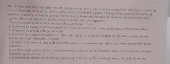 06-A India, uma das civilizaçōes mais antigas do mundo, possui um sistema social peculiar e complexo: 0 sistema de
castas. Originado há milênios esse sistema divide a sociedade em grupos hierarquizados baseados em nocôes de
pureza e impureza, atribuidas por nascimento. A posição de cada individuo na hierarquia social determina suas
oportunidades de vida suas relações sociais e até mesmo suas ocupaçōes.
Sobre o sistema de castas na India, assinale a alternativa correta
a) O sistema de castas promove a mobilidade social, permitindo que individuos de castas inferiores ascendam
socialmente através do esforço individual.
b) A divisão em castas é baseada em critérios meritocraticos, ou seja as pessoas são alocadas em cada casta de
acordo com suas habilidade:e méritos
c) O sistema de castas reforça as desigualdades socials perpetuando a exclusão e a discriminação contra as castas
inferiores
d) A Constituição indiana aboliu completamente o sistem de castas, eliminando todas as formas de discriminação
baseadas nesse sistema
e) O sistema de castas é um fenomeno exclusivo da india, nào sendo encontrado em outras partes do mundo.