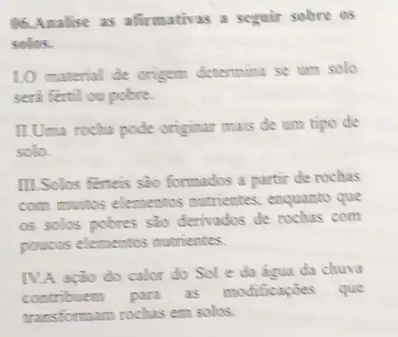 06.Amalise as afirmativas a seguir sobre os
solos.
1.0 material de origem determina se um solo
seri fertil ou police.
ILUma rocha pode originar mais de util tipo de
solla
III Sollos ferteis sao formados a partir de rochas
com muitos elementos mutrientes enquanto que
os solos pobres sao denvados de rochas com
poucos elementos nutrientes.
IV.A acão do calor do Sole da agua da chuva
contribuem para as modificações que
tramsformam rochas em solos.