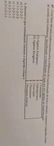 07 - Com base em seus conhecimentos sobre a dinâmica de transformação do relevo terrestre, enumere a segunda coluna de acordo com a primeira, identificando a classificação de cada um dos agentes de transformação.
(1) Agentes Endógenos
(2) Agentes Exógenos
( ) Vulcanismo
( ) Intermperismo
( ) Lixivação
( ) Tectonismo
( ) Processos erosivos
A alternativa que corretamente enumera a segunda coluna é:
a) 1-2-2-2-1 
b) 1-1-2-2-2 
c) 1-2-2-1-2 
d) 2-2-1-1-1 
e) 2-1-2-1-1