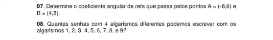 07. Determine o coeficiente angular da reta que passa pelos pontos A=(-8,6) e
B=(4,8)
08. Quantas senhas com 4 algarismos diferentes podemos escrever com os
algarismos 1, 2, 3 , 4, 5, 6, 7, 8 , e 9?