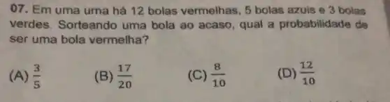 07. Em uma urna há 12 bolas vermelhas, 5 bolas azuis e 3 bolas
verdes Sorteando uma bola ao acaso , qual a probabilidade de
ser uma bola vermelha?
(A) (3)/(5)
(B) (17)/(20)
(C) (8)/(10)
(D) (12)/(10)