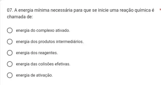 07. A energia mínima necessária para que se inicie uma reação química é
chamada de:
energia do complexo ativado.
energia dos produtos intermediários.
energia dos reagentes.
energia das colisões efetivas.
energia de ativação.