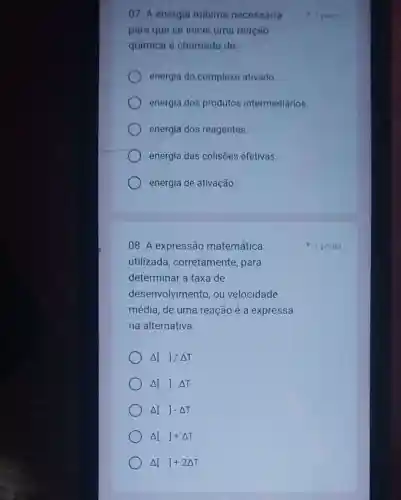 07. A energia mínima necessária
para que se inicie uma reação
química é chamada de:
energia do complexo ativado.
energia dos produtos intermediários.
energia dos reagentes.
energia das colisões efetivas.
energia de ativação.
08. A expressão matemática
utilizada , corretamente, para
determinar a taxa de
desenvolvimento, ou velocidade
Delta []/Delta T
Delta [].Delta T
Delta []-Delta T
Delta []+Delta T
Delta []+2Delta T
1 ponto
1 ponto