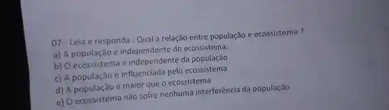 07 - Leia e responda : Qual a relação entre população e ecossistema?
a) A população e independente do ecossistema.
b) 0 ecossistema e independente da população
c) A população e influenciada pelo ecossistema
d) A população é maior que o ecossistema
e) 0 ecossistema não sofre nenhuma interferência da população