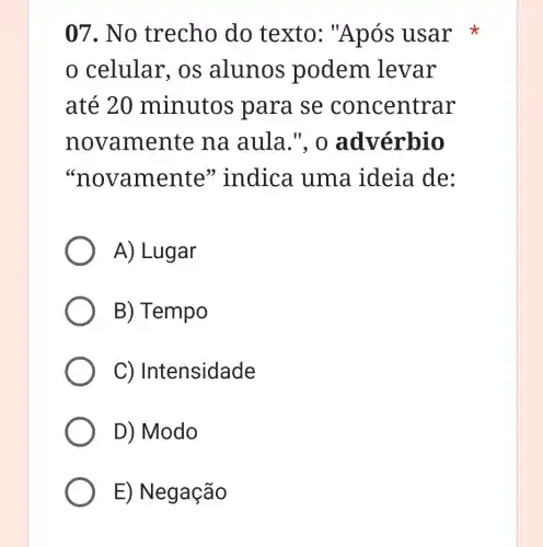 07. No trecho do texto : "Após usar
celular,os alunos podem levar
até 20 minutos p ara se con centrar
novamente na aula.", o advérbio
"novamente 'indica uma ideia de:
A) Lugar
B) Tempo
C) Intensidade
D) Modo
E) Negação