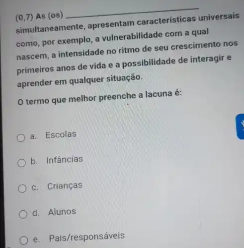 (0,7) As (os) __
simultanean nente, apresentam características universais
como, por exemplo , a vulnerabilidade com a qual
nascem, a intensidade no ritmo de seu crescimento nos
primeiros anos de vida e a possibilidade de interagir e
aprender em qualquer situação.
termo que melhor preenche a lacuna é:
a. Escolas
b. Infâncias
c. Crianças
d. Alunos
e. Pais/responsáveis