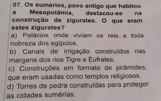 07. Os sumérios , povo antigo que habitou
a Mesopotâmia , destacou-s na
construçã o de zigurates . 0 que eram
estes zigurates?
a) Palácios onde viviam os reis e toda
nobreza dos egípcios.
b) Canais de irrigação construídos nas
margens dos rios Tigre e Eufrates.
C)Construções em formato de pirâmides,
que eram usadas como templos religiosos.
d) Torres de pedra construídas para proteger
as cidades sumérias.