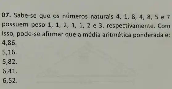 07. Sabe-se que os números naturais 4,1 , 8, 4, 8, 5 e7
possuem peso 1, 1,2 , 1, 1,2 e 3 , respectivamente . Com
isso, pode-se afirmar que a média aritmética ponderada é:
4,86 .
5,16.
5,82.
6,41.
6,52 .