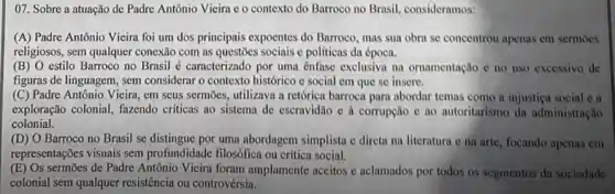 07. Sobre a atuação de Padre Antônio Vieira e o contexto do Barroco no Brasil, consideramos:
(A) Padre Antônio Vieira foi um dos principais expoentes do Barroco, mas sua obra se concentrou apenas em sermoes
religiosos, sem qualquer conexão com as questões sociais e politicas da época.
(B) 0 estilo Barroco no Brasil é caracterizado por uma ênfase exclusiva na ornamentação c no uso excessivo de
figuras de linguagem, sem considerar o contexto histórico e social em que se insere.
(C) Padre Antônio Vieira, em seus sermōes, utilizava a retorica barroca para abordar temas como a injustica social C. a
exploração colonial, fazendo criticas ao sistema de escravidão e à corrupção e ao autoritarismo da administração
colonial.
(D) O Barroco no Brasil se distingue por uma abordagem simplista e direta na literatura e na arte, focando apenas em
representações visuais sem profundidade filosófica ou critica social.
(E) Os sermões de Padre Antônio Vieira foram amplamente aceitos e aclamados por todos os segmentos da sociedade
colonial sem qualquer resistêncir ou controvérsia.