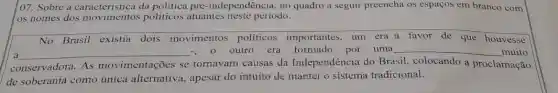 07. Sobre a caracteristica da politica pré-independência, no quadro a seguir preencha os espaços em branco com
os nomes dos politicos atuantes neste período.
__
No Brasil existia dois movimentos políticos existia dois movimentos politicos importantes, um era a favor de que houvesse
a __
outro era formado por uma __ muito
conservadora. As movimentações se tornavam causas da Independência do Brasil
de soberania como única alternativa , apesar do intuito de manter o sistema tradicional.
colocando a proclamação