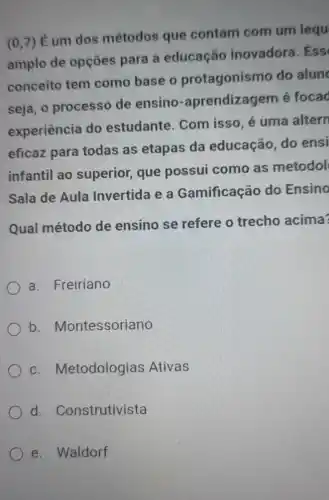 (0,7)
É um dos métodos que contam com um lequ
amplo de opções para a educação inovadora. Ess
conceito tem como base o protagonismo do alun
seja, o processo de ensino -aprendizagem é focad
experiência do estudante. Com isso, é uma altern
eficaz para todas as etapas da educação, do ensi
infantil ao superior, que possui como as metodol
Sala de Aula Invertida e a Gamificação do Ensino
Qual método de ensino se refere o trecho acima?
a. Freiriano
b . Montessoriano
C . Metodologias Ativas
d . Construtivista
e. Waldorf