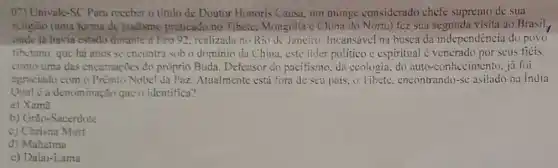 07) Univale-SC Para reccber o titulo de Doutor Honoris Causa um monge considerado chefe supremo de sua
religito (uma forma de budismo praticado no Tibcte. Mongolia c China do Norte) fez sua visita ao Brasil,
onúc là havia estado durante a Fco 92 realizada no Rio de Jenciro. Incansável na busca da independência do povo
tibctano, quc há anos se encontra sob o dominio da China, cste lider politico c espiritual < venerado por seus ficis
como uma das encamaçōes do próprio Buda. Defensor do pacifismo, đa ecologia, do auto-conhecimento, jd foi
agraciado com o PrimioNobel da Paz. Atualment está fora de seu pais, o Tibete encontrando-sc asilado na india.
a denominação quc o identifica?
a) Xama
b) Grão-Sacerdote
c) Chrisna Murt
d) Mahatma
c) Dalai-Lama