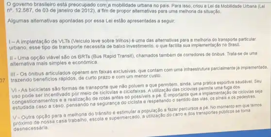 07
governo brasileiro está preocupado com,a mobilidade urbana no país. Para isso, criou a Lel da Mobilidade Urbana (Lel
n^circ 	de 03 de janeiro de propor alternativas para uma melhoria da situação.
Algumas alternativas apontadas por essa Lel estão apresentadas a seguli;
1-A implantação de VLTs (Veiculo leve sobre trilhos) é uma das alternativas para a melhoria do transporte particular
urbano, esse tipo de transporte necessita de balxo investimento, o que facilita sua implementação no Brasil.
II - Uma opção viável são os BRTs (Bus Rapid Transit), chamados também de corredores de ónibus. Trata-se de uma
alternativa mais simples e económica.
III -Os ónibus articulados operam em faixas exclusivas que contam com uma infraestrutura parcialmente ja implementada
trazendo beneficlos rápidos de curto prazo 6 com um menor custo.
VI-As bicicletas são formas de transporte que não poluem e que permitem, ainda, uma prática esportiva saudável. Seu
uso pode ser Incentivado por melo de ciclovias e ciclofalxas. A utilização das ciclovias permite uma fuga dos
congestionamentos e a realização de rotas antes só possiveis a pé. E importante que a Implementação de ciclovias seja
estudada caso a caso pensando na segurança do ciclista e respeltando o vias, os sinais e os pedestres.
V-Outra opção para a melhoria do trânsito é estimular a população a fazer percursos a pé. No em que temos
nossa casa trabalho, escola e supermercado, a utilização do carroe dos transportes públicos se torna
desnecessária.