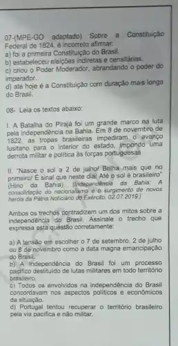 07-(MPE-GO adaptado)Sobre a Constituição
Federal de 1824, é incorreto afirmar.
a) foi a primeira Constituição do Brasil.
b) estabeleceu eleições indiretas e censitárias.
c) criou o Poder Moderador , abrandando o poder do
imperador.
d) até hoje é a Constituição com duração mais longa
do Brasil.
08- Leia os textos abaixo:
I. A Batalha do Pirajá foi um grande marco na luta
pela independência na Bahia Em 8 de novembro de
1822 as tropas brasileiras impediram o avanço
lusitano para o interior do estado, impondo uma
derrota militar e politica às forças portuguesas.
II. "Nasce o sol a 2 de julho/Brilha mais que no
primeiro/ É sinal que neste dia/ Até 0 sol é brasileiro"
(Hino da Bahia). (Independência da Bahia: A
consolidação do nacionalismo e - surgimento de novos
heróis da Pátria.Noticiário do Exército, 02.07.2019. )
Ambos os trechos contradizem um dos mitos sobre a
independência do Brasil Assinale o trecho que
expressa esta questão corretamente:
a) A tensão em escolher o 7 de setembro, 2 de julho
ou 8 de novembro como a data magna emancipação
do Brasil.
b) A Independência do Brasil foi um processo
pacifico destituido de lutas militares em todo território
brasileiro.
c) Todos os envolvidos na independência do Brasi
concordavam nos aspectos politicos e econômicos
da situação.
d) Portugal tentou recuperar - território brasileiro
pela via pacifica e não militar.