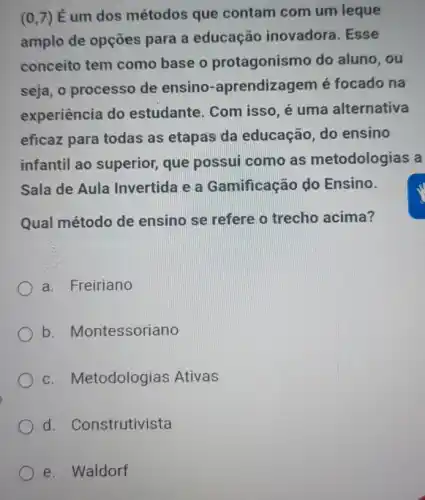 (0,7)
Éum dos métodos que contam com um leque
amplo de opções para a educação inovadora. Esse
conceito tem como base o protagonisn no do aluno, ou
seja, o processo de ensino -aprendizagem é focado na
experiência do estudante. Com isso, é uma alternativa
eficaz para todas as etapas da educação, do ensino
infantil ao superior,que possui como as metodologias a
Sala de Aula Invertida e a Gamificação do Ensino.
Qual método de ensino se refere o trecho acima?
a. Freiriano
b. Montessoriano
c. Metodologias Ativas
d. Construtivista
e. Waldorf