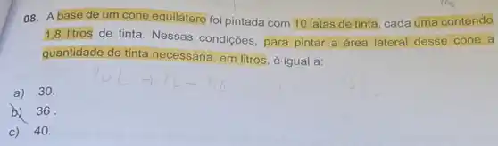 08. A base de um cone equilátero foi pintada com 10 latas de tinta, cada uma contendo
1,8 litros de tinta. Nessas condições , para pintar a área lateral desse cone a
quantidade de tinta necessária, em litros, é igual a:
a)30.
b) 36
c) 40.