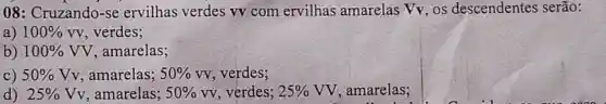 08: Cruzando-se ervilhas verdes vv com ervilhas amarelas Vv, os descendentes serão:
a) 100% vv verdes;
b) 100% VV , amarelas;
C) 50% Vv , amarelas; 50% vv , verdes;
d) 25% Vv , amarelas; 50%  VV, verdes; 25% VV , amarelas;