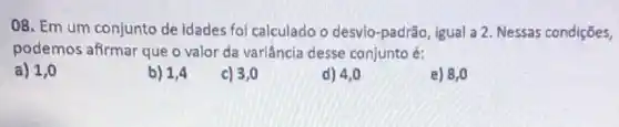 08. Em um conjunto de idades foi calculado o desvio-padrão, igual:a. Nessas condições,
podemos afirmar que o valor da variância desse conjunto é:
a) 1,0
b) 1,4
c) 3,0
d) 4,0
e) 8,0