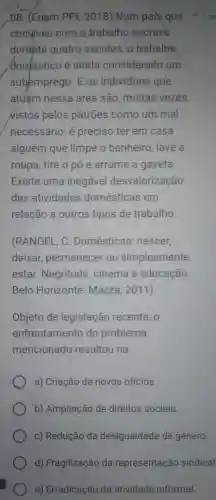 08. (Enem PPL 2018) Num pais que
conviveu com.o trabalho escrave
durante quatro sécutos, 0 trabalho
domestico é ainda considerado um
subemprego. E os individuos que
atuám nessa área são, muitas vezes.
Nistos pelos patrões como um mal
necessário: é preciso ter em casa
alguém que limpe o banheiro, lave a
roupa, tire o pó e arrume a gaveta.
Existe uma inegável desvalorização
das atividades domésticas em
relação a outros tipos de trabalho.
(RANGEL, C . Domésticas nascer,
deixar permanecer ou simplesmente
estar. Negritude cinema e educação.
Belo Horizonte:Mazza, 2011)
Objeto de legislação recente , o
enfrentamento do problema
mencionado resultou na:
a) Criação de novos ofícios.
b) Ampliação de direitos sociais.
c) Redução da desigualdade de gênero.
d) Fragilização da representação sindical
e) Erradicação da atividade informal.
1 p