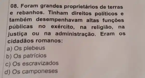 08. Foram grandes proprietários de terras
e rebanhos . Tinham direitos políticos e
também desempenhavan altas funçōes
públicas no exército na religião . na
justiça ou na administração . Eram os
cidadãos romanos:
a) s plebeus
b) s patrícios
C) s escravizados
d) s camponeses