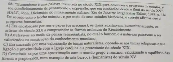 08. "Humanismo é uma palavra inventada no século XIX para descrever o programa de estudos, e
seu condicionamento de pensamento e expressão, que era conhecido desde o final do século
XV'
HALE,John . Dicionário do renascimento italiano. Rio de Janeiro: Jorge Zahar Editor, 1988 p. 187.
De acordo com o trecho anterior, e por meio de seus estudos históricos , é correto afirmar que o
programa humanista:
A) Era encabeçado por reis e papas (os mecenas), os quais auxiliavam humanitariamente , OS
artistas do século XIX a compreender as formas artísticas do Renascimento.
B) Atrelava-se ao modo de pensar renascentista, no qual o homem e a natureza passavam a ser
valorizados na construção do conhecimento mundano.
C) Era marcado por uma valorização de temas naturalistas , opondo-se aos temas religiosos e sua
ligação e proximidade com a Igreja católica e a protestante do século XIX.
D) Constituía-se por uma aproximação com o mundo grego e romano , valorizando o equilibrio das
formas e proporções, num exemplo de arte barroca (humanista) do século XV.