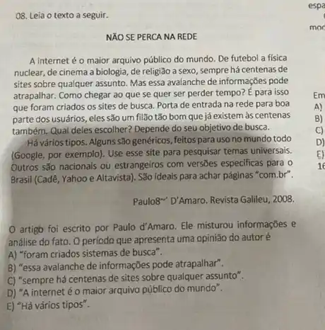 08. Leia o texto a seguir.
NĂO SE PERCA NA REDE
A internet é o maior arquivo público do mundo. De futebol a fisica
nuclear, de cinema a biologia, de religião a sexo, sempre há centenas de
sites sobre qualquer assunto Mas essa avalanche de informações pode
atrapalhar. Como chegar ao que se quer ser perder tempo? E para isso
que foram criados os sites de busca. Porta de entrada na rede para boa
parte dos usuários, eles são um filão tão bom que já existem as centenas
também. Qual deles escolher?Depende do seu objetivo de busca.
Há vários tipos. Alguns são genéricos, feitos para uso no mundo todo
(Google, por exemplo). Use esse site para pesquisar temas universais.
Outros são nacionais ou estrangeiros com versões especificas para o
Brasil (Cadê, Yahoo e Altavista). São ideais para achar páginas "com.br".
Paulo8" D'Amaro. Revista Galileu , 2008.
artigo foi escrito por Paulo d'Amaro. Ele misturou informações e
análise do fato. 0 periodo que apresenta uma opinião do autoré
A) "foram criados sistemas de busca".
B) "essa avalanche de informações pode atrapalhar".
C) "sempre há centenas de sites sobre qualquer assunto".
D) "A internet éo maior arquivo público do mundo".
E) "Há vários tipos".