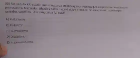 08) No século xx existiu uma vanguarda artística que se destacou por sua postura contestadora e
provocativa trazendo reflexōes sobre o que é lógico e racional em um contexto marcado por
grandes conflitos Que vanguarda foi essa?
A)Futurismo
B Cubismo
C)Surrealismo
D)Dadaismo
E Impressionismo