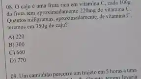 08. O caju é uma fruta rica em vitamina C. cada 100g
da fruta tem aproximadamente 220mg de vitamina C.
Quantos miligramas, aproximadamente, de vitamina C.
teremos em 350g de caju?
A) 220
B) 300
C) 660
D) 770
09. Um caminhão percorre um trajeto em 5 horas a uma rcorre um tr Ounto tempo levaria