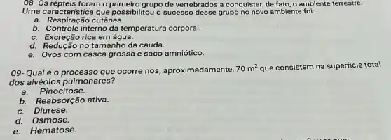 08- Os répteis foram o grupo de vertebrados a conquistar, de fato, o ambiente terrestre.
Uma característica que possibilitou o sucesso desse grupo no novo ambiente foi:
a. Respiração cutânea.
b. Controle interno da temperatura corporal.
c. Excreção rica em água.
d. Redução no tamanho da cauda.
e. Ovos com casca grossa e saco amniótico.
09- Qual é o processo que ocorre nos, aproximadamente,
70m^2 que consistem na superficie total
dos alvéolos pulmonares?
a.Pinocitose.
b.Reabsorção ativa.
Diurese.
d. Osmose.
e.Hematose.