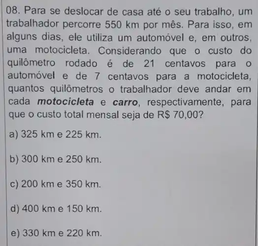 08. Para se deslocar de casa até o seu trabalho , um
trabalhador percorre 550 km por mês. Para isso , em
alguns dias, ele utiliza um automóvel e, em outros,
uma motocicleta I. Considerando que o custo do
quilômetro rodado é de 21 centavos para o
automóvel e de 7 centavos para a motocicleta,
quantos quilômetros o trabalhador deve andar em
cada motocicleta e carro , respectivamer ite, para
que o custo total mensal seja de R 70,00
a) 325 km e 225 km.
b) 300 km e 250 km.
c) 200 km e 350 km.
d) 400 km e 150 km.
e) 330 km e 220 km.