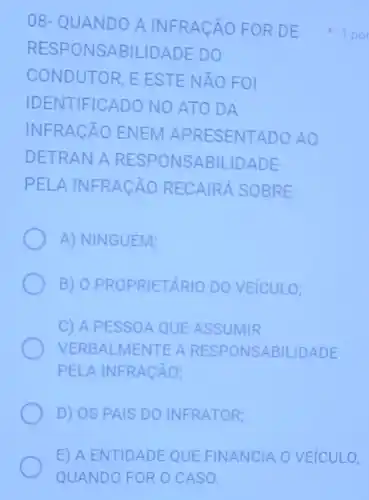 08- QUANDO A INFR ACAO FORD E
RESP ONSA BILIDAD E DO
CONDUTOR, EEST E NÃO FOI
IDENTIFICADO NO ATO DA
INFRA CÁO ENEM A PRESENTADO AO
DETRAN A RESP ONSABIL -IDADE
PELA INFRA CÁO RECAIRÁ SOBRE
A) NINGUÉM;
B) O PROPRIETA RIO DO VEICULO;
C) A PESSOA QUE ASSUMIR
VERBAL RESPONSABILIDADE
PELA INFRACÄO;
D) OS PAIS DO INFRATOR;
1 por
E) A ENTIDADE QUE FINANCIA O VEICULO,
QUANDO FOR O CASO.