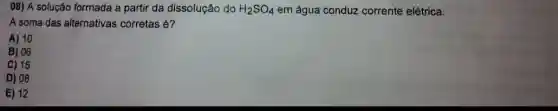 08) A solução formada a partir da dissolução do H_(2)SO_(4) em água conduz corrente elétrica.
A soma das alternativas corretas é?
A) 10
B) 06
C) 15
D) 08
E) 12