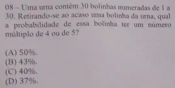 08 - Uma urna contém 30 bolinhas numeradas de 1 a
30 Retirando-se ao acaso uma bolinha da urna, qual
a probabilidade de essa bolinha ter um numero
múltiplo de 4 ou de 5?
(A) 50% 
(B) 43% 
(C) 40% 
(D) 37%