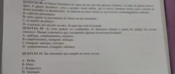 08-0
Genero Dramatico fax parte de um dos tres generos literainos, an iado do ghero linco s
genero dramático, como - próprio nome indica sho on textos literinos feitos com o intuito de
serem encenados ou dramatizados As rubricas no texto teatral ou nos roteiros cinematografficos indicam
__
A- a fala das personagens
B- açôes, gestos ou movimentos do elenco ou da encenação
C- as reaçōes do público
D-a narração, por um ator ou atriz, da ação que será executada
QUESTÃO 09. As cores podem ser combinadas de differentes formas a partir da analise do circulo
cromático. Marque a alternativa que corresponde algumas dessas possibilidades
A- análogas, complementares , similares
B-complementares análogas
C-triangular, análogas, similares
D- complementares, triangular,similares
QUESTÃO 10- São elementos que compoe as cores.exceto.
A-Brilho
B- Matiz
C-Perspectiva
D - Saturação