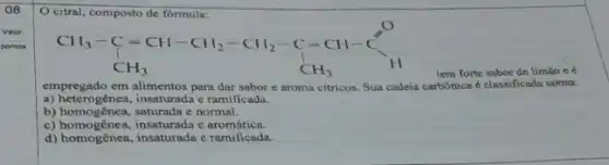 08
citral, composto de formula:
CH_(3)-C=CH-CH_(2)-CH_(2)-C=CH-C^O CH_(3) CH_(3)
tem forte sabor de limão ee
empregado em alimentos para dar sabor e aroma citricos. Sua cadeia carbônica e classificada como:
a) heterogênea, insaturada c ramificada.
b) homogênea, saturada e normal.
c) homogênea, insaturada e aromática.
d) homogênea, insaturada c ramificada.