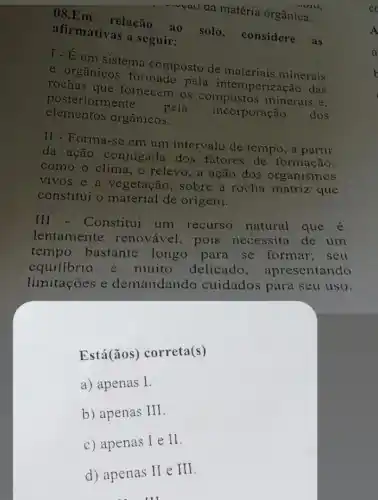 08.Em relação ao solo , considere as
afirmativas a seguir:
T-É um sistema composto de materiais minerais
e orgânico formado pela intemperização das
rochas que fornecem os compostos minerais e.
posteriormente.
pela
incorporação dos elementos orgânicos.
II - Forma-se em um intervalo de tempo, a partir
da ação conjugada dos fatores de formação,
como o clima.o relevo, a ação dos organismos
vivos e a vegetação, sobre a rocha matriz que
constitui o material de origem.
III - Constitui um recurso natural que é
lentamente renovável, pois necessita de um
tempo bastante longo para se formar; seu
equilibrio é muito delicado , apresentando
limitações e demandando cuidados para seu uso.
Está(ǎos) correta (s)
a) apenas I.
b) apenas III
c) apenas I e II
d) apenas II e III