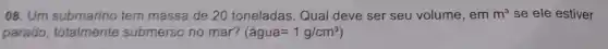 08.Um submarino tem massa de 20 toneladas.Qual deve ser seu volume, em m^3 se ele estiver
parado totalmente submerso no mar? (agua=1g/cm^3)