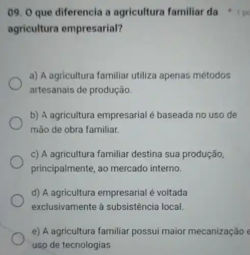 09. 0 que diferencia a agricultura familiar da
agricultura empresarial?
a) A agriculture familiar utiliza apenas métodos
artesanais de produção.
b) A agricultura empresarial é baseada no uso de
mão de obra familiar.
c) A agricultura familiar destina sua produção,
principalmente, ao mercado interno.
d) A empresarial é voltada
exclusivamente à subsistência local.
e) A agricultura familiar possui maior mecanização e
uso de tecnologias