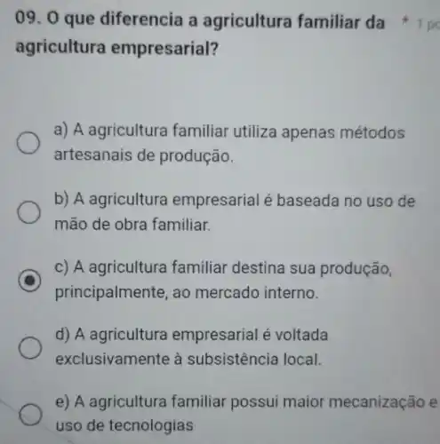 09. 0 que diferencia a agricultura familiar da
agricultura empresarial?
a) A agricultura familiar utiliza apenas métodos
artesanais de produção.
b) A agriculture empresarial é baseada no uso de
mão de obra familiar.
C
principalmente, ao mercado interno.
c) A agricultura familiar destina sua produção,
d) A agricultura empresarial é voltada
exclusivamente à subsistência local.
e) A agriculture familiar possui maior mecanização e
uso de tecnologias