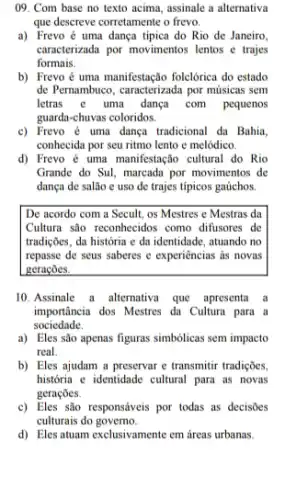 09. Com base no texto acima, assinale a alternativa
que descreve corretamente o frevo.
a) Frevo é uma dança tipica do Rio de Janeiro,
caracterizada por movimentos lentos e trajes
formais.
b) Frevo é uma manifestação folclórica do estado
de Pernambuco, caracterizada por músicas sem
letras e uma dança com pequenos
guarda-chuvas coloridos.
c) Frevo é uma dança tradicional da Bahia.
conhecida por seu ritmo lento e melódico.
d) Frevo é uma manifestação cultural do Rio
Grande do Sul, marcada por movimentos de
dança de salão e uso de trajes típicos gaúchos.
De acordo com a Secult, os Mestres e Mestras da
Cultura são reconhecidos como difusores de
tradições, da história e da identidade, atuando no
repasse de seus saberes e experiências as novas
geraçōes.
10.Assinale a alternativa que apresenta a
importância dos Mestres da Cultura para a
sociedade.
a) Eles são apenas figuras simbólicas sem impacto
real
b) Eles ajudam a preservar e transmitir tradições,
historia e identidade cultural para as novas
geraçōes.
c) Eles são responsáveis por todas as decisões
culturais do governo.
d) Eles atuam exclusivamente em áreas urbanas.