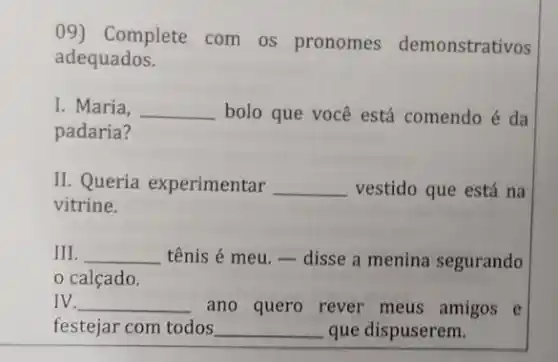 09) Complete com os pronomes demonstrativos
adequados.
I. Maria, __ bolo que você está comendo é da
padaria?
II. Queria experimentar __ vestido que está na
vitrine.
III. __ tênis é meu. -disse a menina segurando
calçado.
IV. __ ano quero rever meus amigos e
festejar com todos __ que dispuserem.