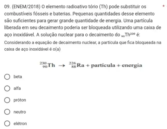 09. (ENEM/2018) 0 elemento radioativo tório (Th) pode substituir os
combustiveis fósseis e baterias. Pequenas quantidades desse elemento
são suficientes para gerar grande quantidade de energia. Uma partícula
liberada em seu decaimento poderia ser bloqueada utilizando uma caixa de
aço inoxidável. A solução nuclear para o decaimento do (}_{90)Th^230 é:
Considerando a equação de decaimento nuclear, a particula que fica bloqueada na
caixa de aço inoxidável é o(a)
(}_{90)^230Tharrow _(88)^226Ra+ particula + energia
beta
alfa
próton
neutro
elétron