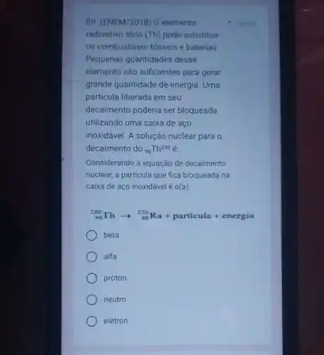 09. (ENEM/2018) 0 elemento
radioativo tório (Th)pode substituir
os combustiveis fósseis e baterias
Pequenas quantidades desse
elemento são suficientes para gerar
grande quantidade de energia. Uma
partícula liberada em seu
decaimento poderia ser bloqueada
utilizando uma caixa de aço
inoxidável. A solução nuclear para o
decaimento do (}_{90)Th^230
Considerando a equação de decaimento
nuclear, a partícula que fica bloqueada na
caixa de aço inoxidável é o(a)
(}_{90)^230Tharrow _(88)^226Ra+particula + energia
beta
alfa
próton
neutro
elétron
1 porito